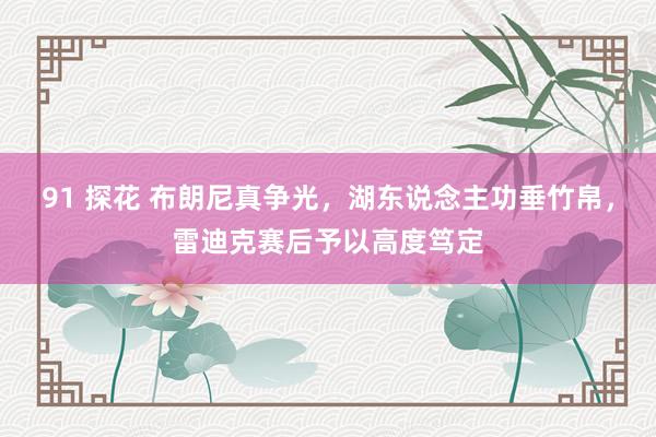 91 探花 布朗尼真争光，湖东说念主功垂竹帛，雷迪克赛后予以高度笃定