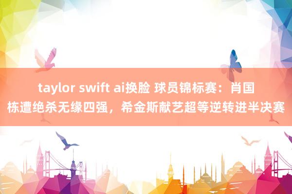 taylor swift ai换脸 球员锦标赛：肖国栋遭绝杀无缘四强，希金斯献艺超等逆转进半决赛