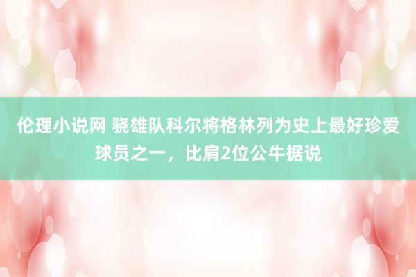 伦理小说网 骁雄队科尔将格林列为史上最好珍爱球员之一，比肩2位公牛据说