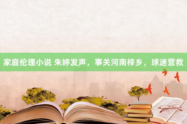 家庭伦理小说 朱婷发声，事关河南梓乡，球迷营救
