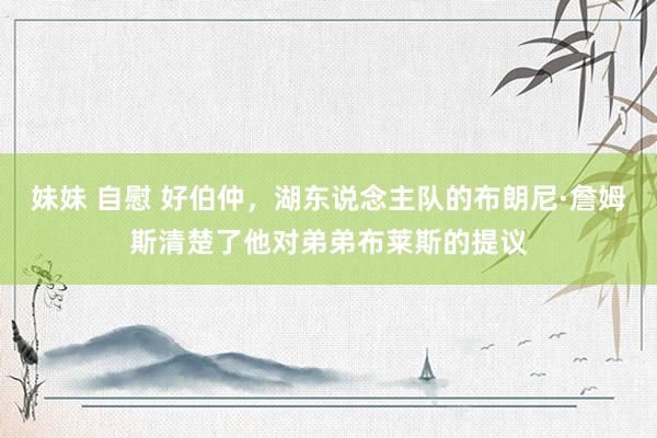 妹妹 自慰 好伯仲，湖东说念主队的布朗尼·詹姆斯清楚了他对弟弟布莱斯的提议