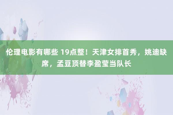 伦理电影有哪些 19点整！天津女排首秀，姚迪缺席，孟豆顶替李盈莹当队长