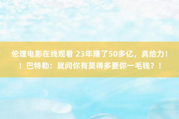伦理电影在线观看 23年赚了50多亿，真给力！！巴特勒：就问你有莫得多要你一毛钱？！