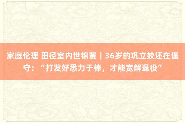 家庭伦理 田径室内世锦赛｜36岁的巩立姣还在谨守：“打发好悉力于棒，才能宽解退役”