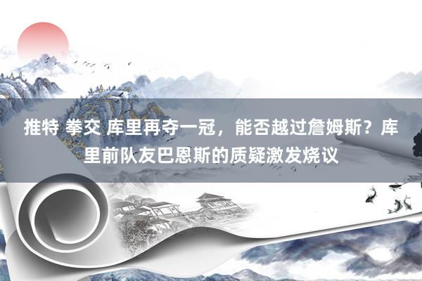 推特 拳交 库里再夺一冠，能否越过詹姆斯？库里前队友巴恩斯的质疑激发烧议