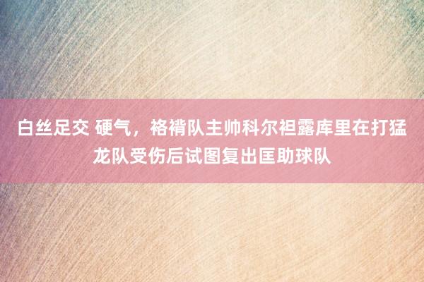 白丝足交 硬气，袼褙队主帅科尔袒露库里在打猛龙队受伤后试图复出匡助球队