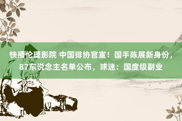 快播伦理影院 中国排协官宣！国手陈展新身份，87东说念主名单公布，球迷：国度级副业
