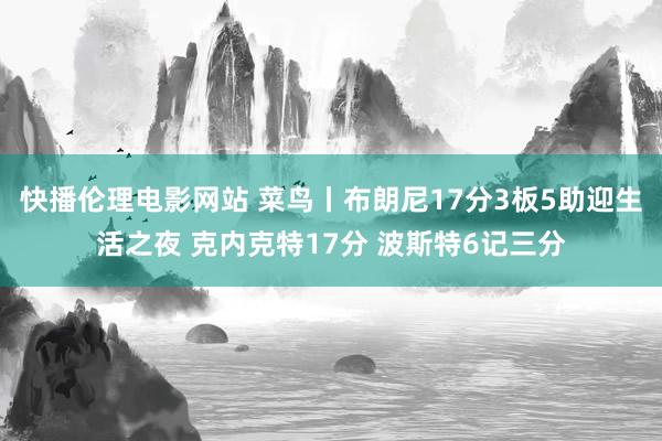 快播伦理电影网站 菜鸟丨布朗尼17分3板5助迎生活之夜 克内克特17分 波斯特6记三分
