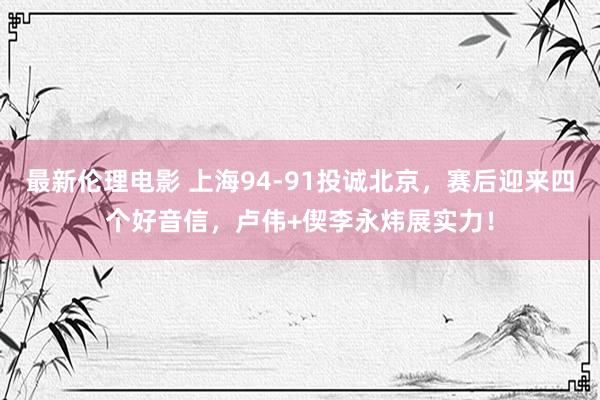最新伦理电影 上海94-91投诚北京，赛后迎来四个好音信，卢伟+偰李永炜展实力！