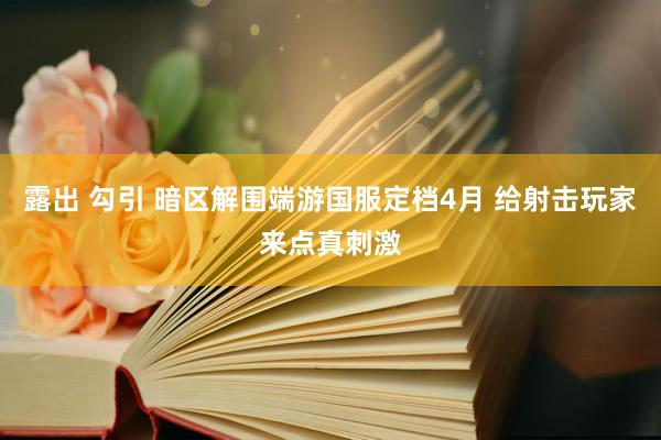 露出 勾引 暗区解围端游国服定档4月 给射击玩家来点真刺激