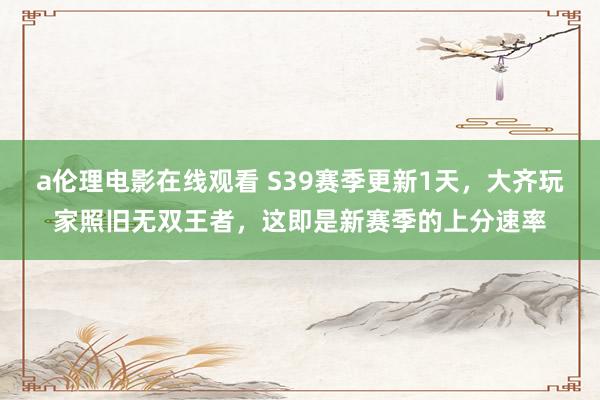 a伦理电影在线观看 S39赛季更新1天，大齐玩家照旧无双王者，这即是新赛季的上分速率