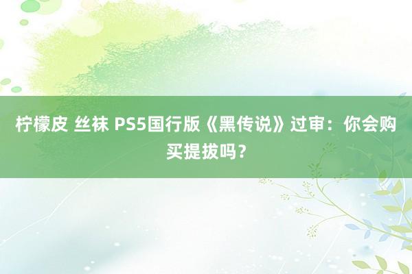 柠檬皮 丝袜 PS5国行版《黑传说》过审：你会购买提拔吗？