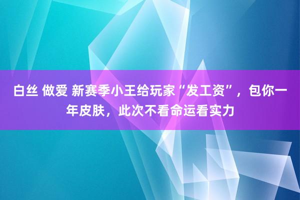 白丝 做爱 新赛季小王给玩家“发工资”，包你一年皮肤，此次不看命运看实力