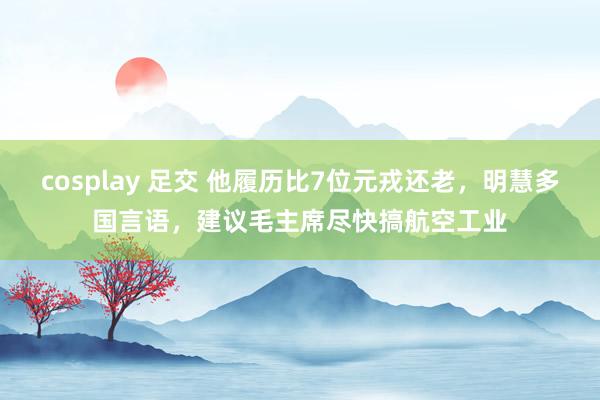 cosplay 足交 他履历比7位元戎还老，明慧多国言语，建议毛主席尽快搞航空工业