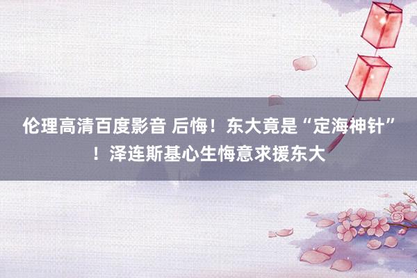 伦理高清百度影音 后悔！东大竟是“定海神针”！泽连斯基心生悔意求援东大