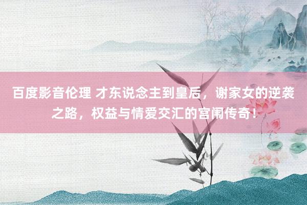百度影音伦理 才东说念主到皇后，谢家女的逆袭之路，权益与情爱交汇的宫闱传奇！