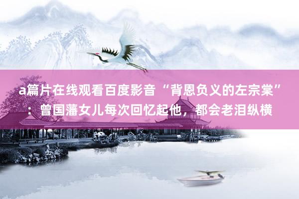 a篇片在线观看百度影音 “背恩负义的左宗棠”：曾国藩女儿每次回忆起他，都会老泪纵横