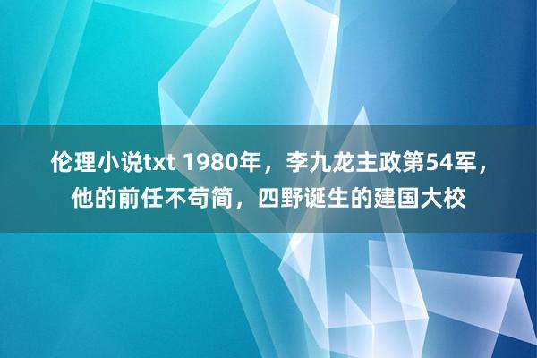 伦理小说txt 1980年，李九龙主政第54军，他的前任不苟简，四野诞生的建国大校