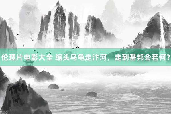 伦理片电影大全 缩头乌龟走汴河，走到番邦会若何？