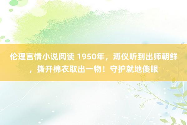 伦理言情小说阅读 1950年，溥仪听到出师朝鲜，撕开棉衣取出一物！守护就地傻眼