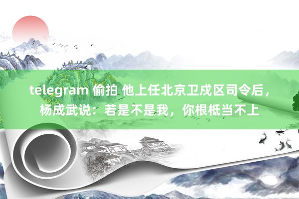 telegram 偷拍 他上任北京卫戍区司令后，杨成武说：若是不是我，你根柢当不上