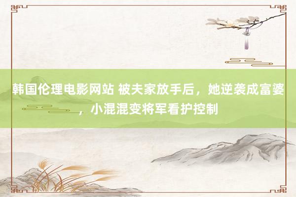 韩国伦理电影网站 被夫家放手后，她逆袭成富婆，小混混变将军看护控制