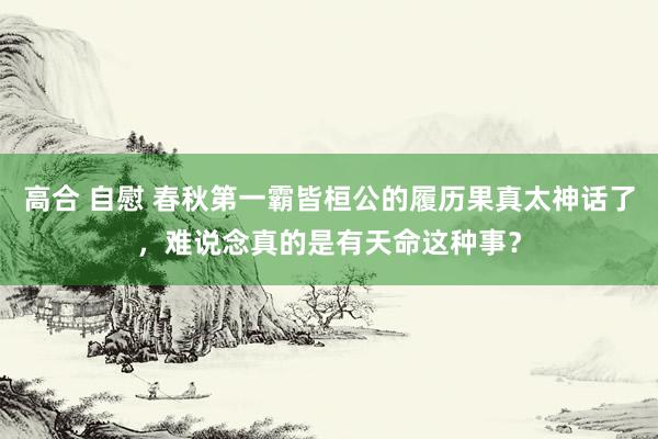 高合 自慰 春秋第一霸皆桓公的履历果真太神话了，难说念真的是有天命这种事？