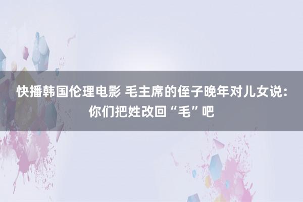 快播韩国伦理电影 毛主席的侄子晚年对儿女说：你们把姓改回“毛”吧