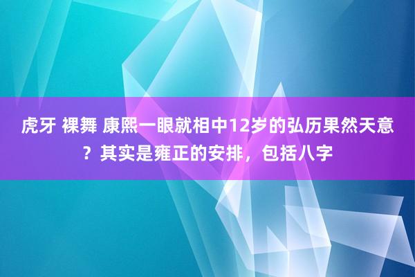 虎牙 裸舞 康熙一眼就相中12岁的弘历果然天意？其实是雍正的安排，包括八字