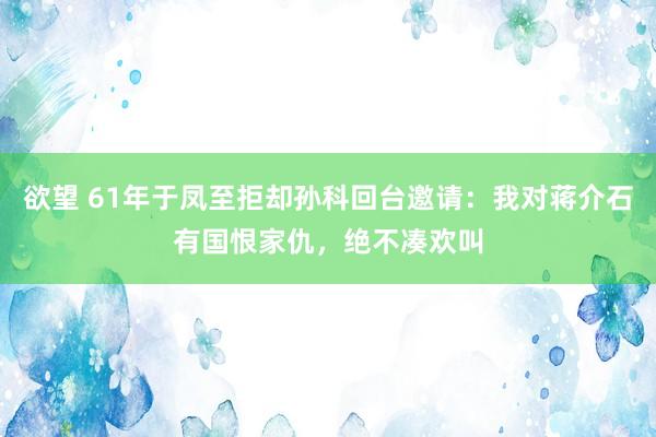 欲望 61年于凤至拒却孙科回台邀请：我对蒋介石有国恨家仇，绝不凑欢叫