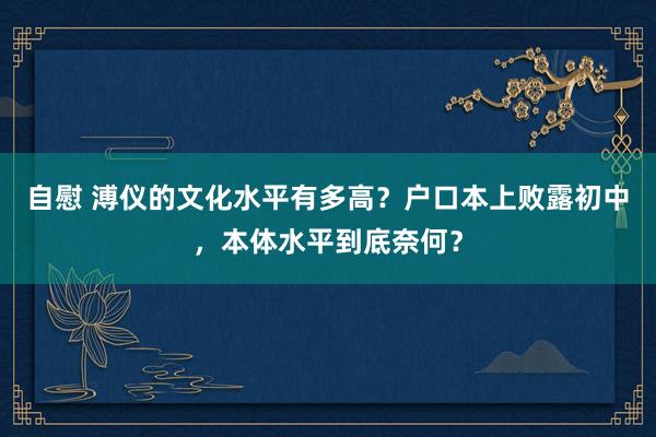 自慰 溥仪的文化水平有多高？户口本上败露初中，本体水平到底奈何？