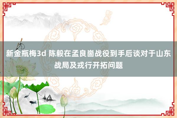新金瓶梅3d 陈毅在孟良崮战役到手后谈对于山东战局及戎行开拓问题