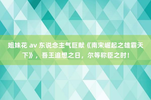 姐妹花 av 东说念主气巨献《南宋崛起之雄霸天下》，吾王追想之日，尔等称臣之时！