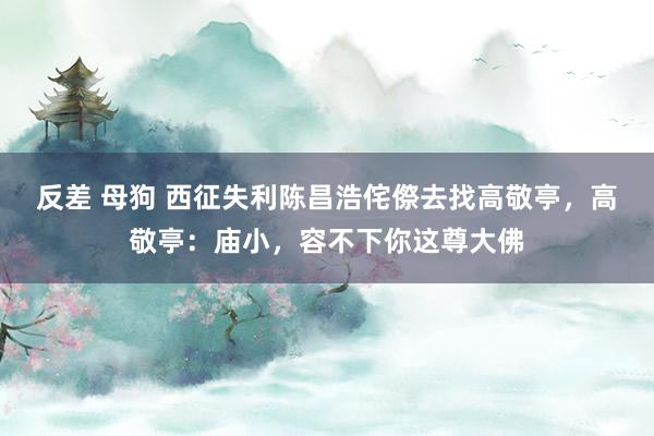 反差 母狗 西征失利陈昌浩侘傺去找高敬亭，高敬亭：庙小，容不下你这尊大佛