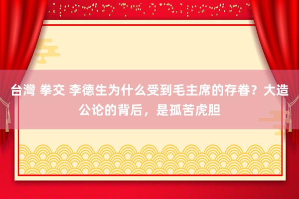 台灣 拳交 李德生为什么受到毛主席的存眷？大造公论的背后，是孤苦虎胆