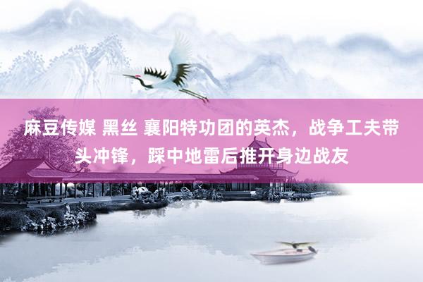 麻豆传媒 黑丝 襄阳特功团的英杰，战争工夫带头冲锋，踩中地雷后推开身边战友