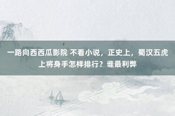 一路向西西瓜影院 不看小说，正史上，蜀汉五虎上将身手怎样排行？谁最利弊