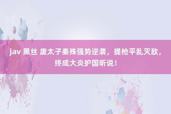 jav 黑丝 废太子秦殊强势逆袭，提枪平乱灭敌，终成大炎护国听说！