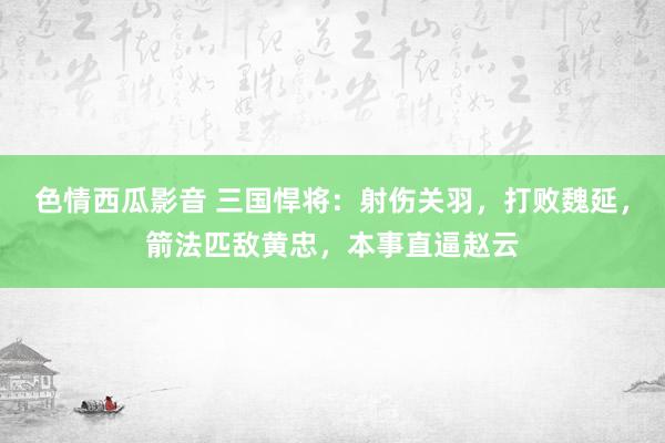 色情西瓜影音 三国悍将：射伤关羽，打败魏延，箭法匹敌黄忠，本事直逼赵云