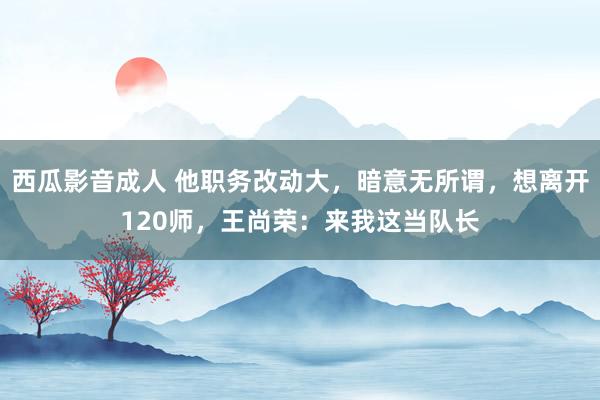 西瓜影音成人 他职务改动大，暗意无所谓，想离开120师，王尚荣：来我这当队长