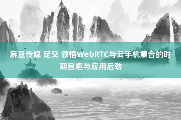麻豆传媒 足交 领悟WebRTC与云手机集合的时期旨趣与应用后劲