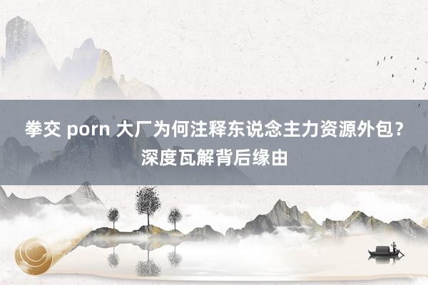 拳交 porn 大厂为何注释东说念主力资源外包？深度瓦解背后缘由