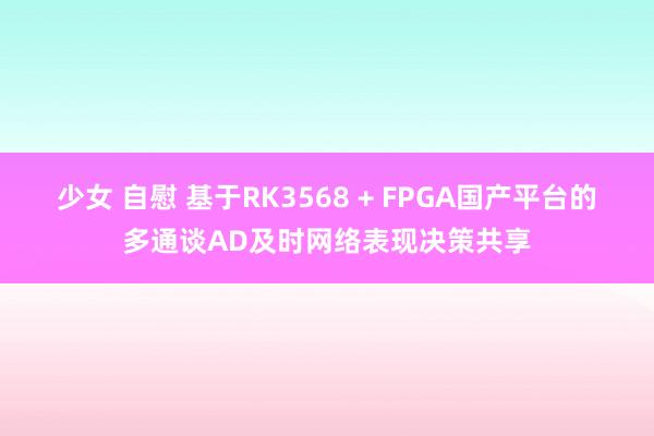 少女 自慰 基于RK3568 + FPGA国产平台的多通谈AD及时网络表现决策共享