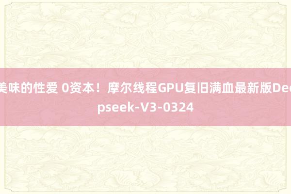 美味的性爱 0资本！摩尔线程GPU复旧满血最新版Deepseek-V3-0324
