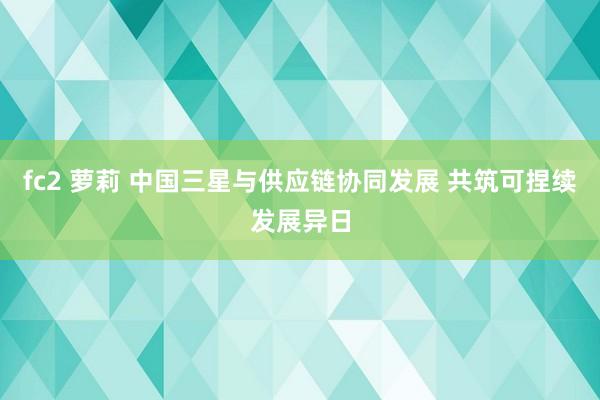 fc2 萝莉 中国三星与供应链协同发展 共筑可捏续发展异日