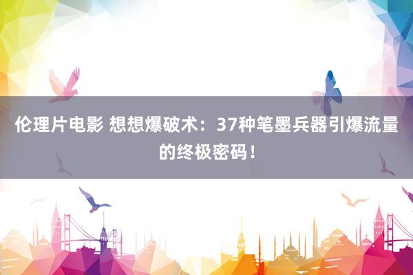 伦理片电影 想想爆破术：37种笔墨兵器引爆流量的终极密码！