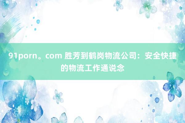 91porn。com 胜芳到鹤岗物流公司：安全快捷的物流工作通说念