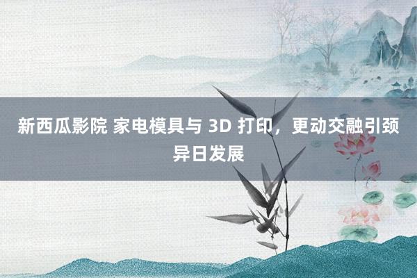 新西瓜影院 家电模具与 3D 打印，更动交融引颈异日发展