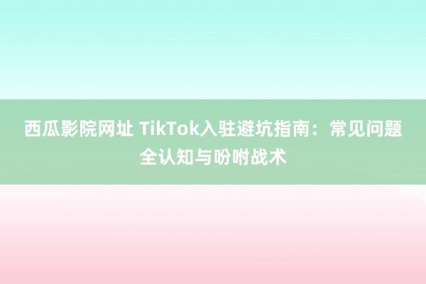 西瓜影院网址 TikTok入驻避坑指南：常见问题全认知与吩咐战术