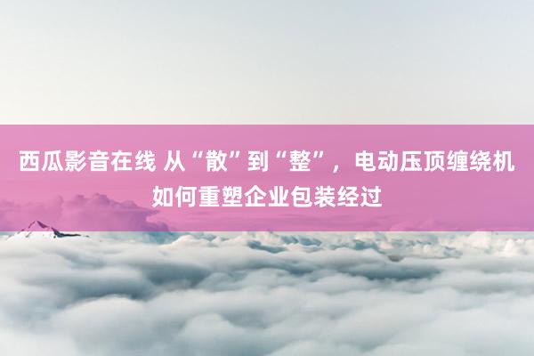 西瓜影音在线 从“散”到“整”，电动压顶缠绕机如何重塑企业包装经过